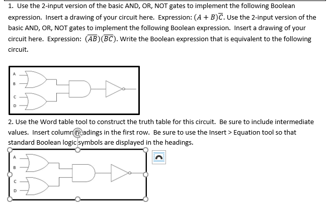1. Use the 2-input version of the basic AND, OR, NOT gates to implement the following Boolean
expression. Insert a drawing of your circuit here. Expression: (A + B)č. Use the 2-input version of the
basic AND, OR, NOT gates to implement the following Boolean expression. Insert a drawing of your
circuit here. Expression: (AB)(BC). Write the Boolean expression that is equivalent to the following
circuit.
D
2. Use the Word table tool to construct the truth table for this circuit. Be sure to include intermediate
values. Insert columradings in the first row. Be sure to use the Insert > Equation tool so that
standard Boolean logic symbols are displayed in the headings.
