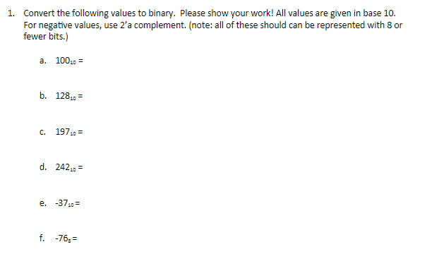 1. Convert the following values to binary. Please show your work! All values are given in base 10.
For negative values, use 2'a complement. (note: all of these should can be represented with 8 or
fewer bits.)
a. 10010 =
b. 128, =
c. 19710 =
d. 242,9 =
e. -3710=
f. -76;=
