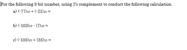 For the following 8-bit number, using 2's complement to conduct the following calculation.
a) (-77)10 + (-21)10 =
b) (-103)10 - (7)10 =
c) (-105)10 + (35)10 =
