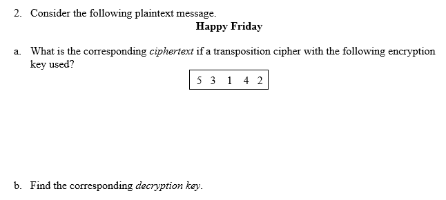 2. Consider the following plaintext message.
Happy Friday
a. What is the coresponding ciphertext if a transposition cipher with the following encryption
key used?
5 3 1 4 2
b. Find the corresponding decryption key.

