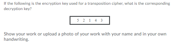 If the following is the encryption key used for a transposition cipher, what is the corresponding
decryption key?
5 2 1 4 3
Show your work or upload a photo of your work with your name and in your own
handwriting.
