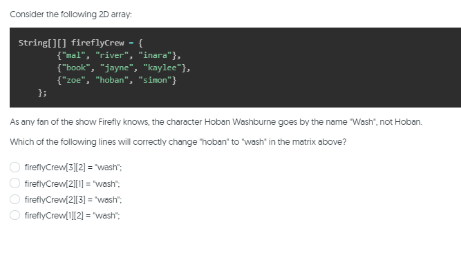 Consider the following 2D array:
String[][] fireflyCrew = {
{"mal", "river", "inara"},
{"book", "jayne", "kaylee"},
{"zoe", "hoban", "simon"}
};
As any fan of the show Firefly knows, the character Hoban Washburne goes by the name "Wash", not Hoban.
Which of the following lines will correctly change "hoban" to "wash" in the matrix above?
fireflyCrew(3][2] = "wash";
fireflyCrew[2][1] = "wash";
fireflyCrew[2][3] = "wash";
fireflyCrew[1][2] = "wash";
OO 0 O
