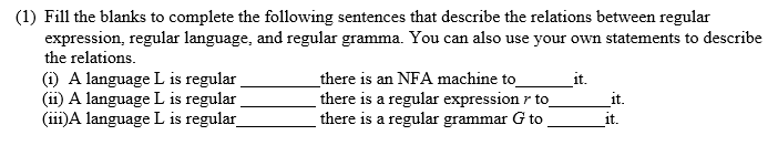 (1) Fill the blanks to complete the following sentences that describe the relations between regular
expression, regular language, and regular gramma. You can also use your own statements to describe
the relations.
there is an NFA machine to
(i) A language L is regular
(ii) A language L is regular
(ii1)A language L is regular
it.
there is a regular expression r to
it.
there is a regular grammar G to
it.
