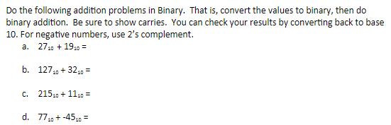 Do the following addition problems in Binary. That is, convert the values to binary, then do
binary addition. Be sure to show carries. You can check your results by converting back to base
10. For negative numbers, use 2's complement.
a. 2710 + 1910 =
b. 1271, + 3210 =
C.
21510 + 1110 =
d. 77,9 + -4519 =
