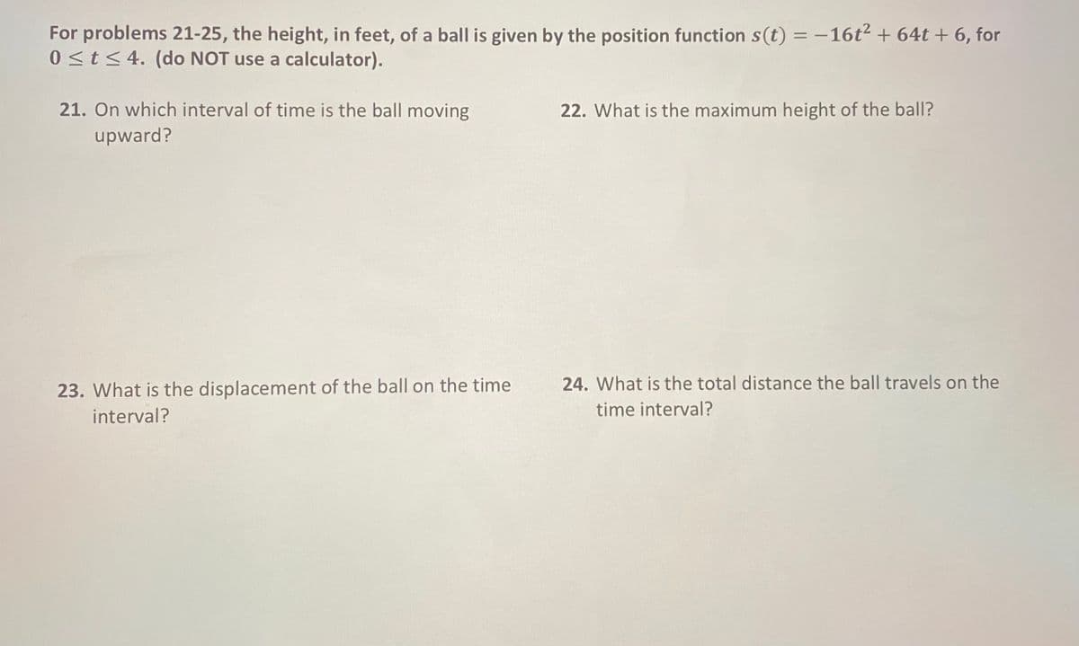 For problems 21-25, the height, in feet, of a ball is given by the position function s(t) = -16t² + 64t + 6, for
0 <t<4. (do NOT use a calculator).
21. On which interval of time is the ball moving
22. What is the maximum height of the ball?
upward?
24. What is the total distance the ball travels on the
23. What is the displacement of the ball on the time
interval?
time interval?
