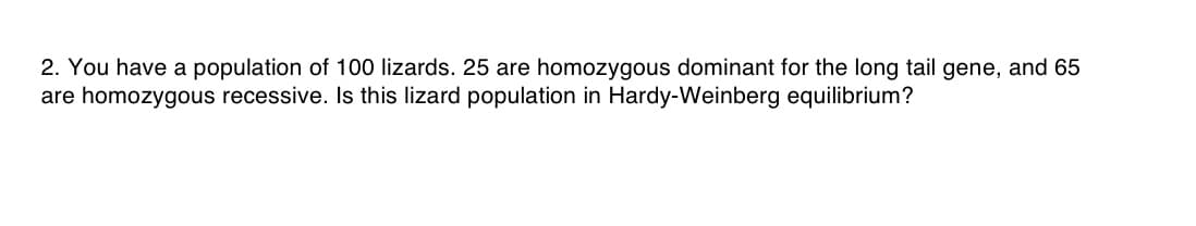 2. You have a population of 100 lizards. 25 are homozygous dominant for the long tail gene, and 65
are homozygous recessive. Is this lizard population in Hardy-Weinberg equilibrium?

