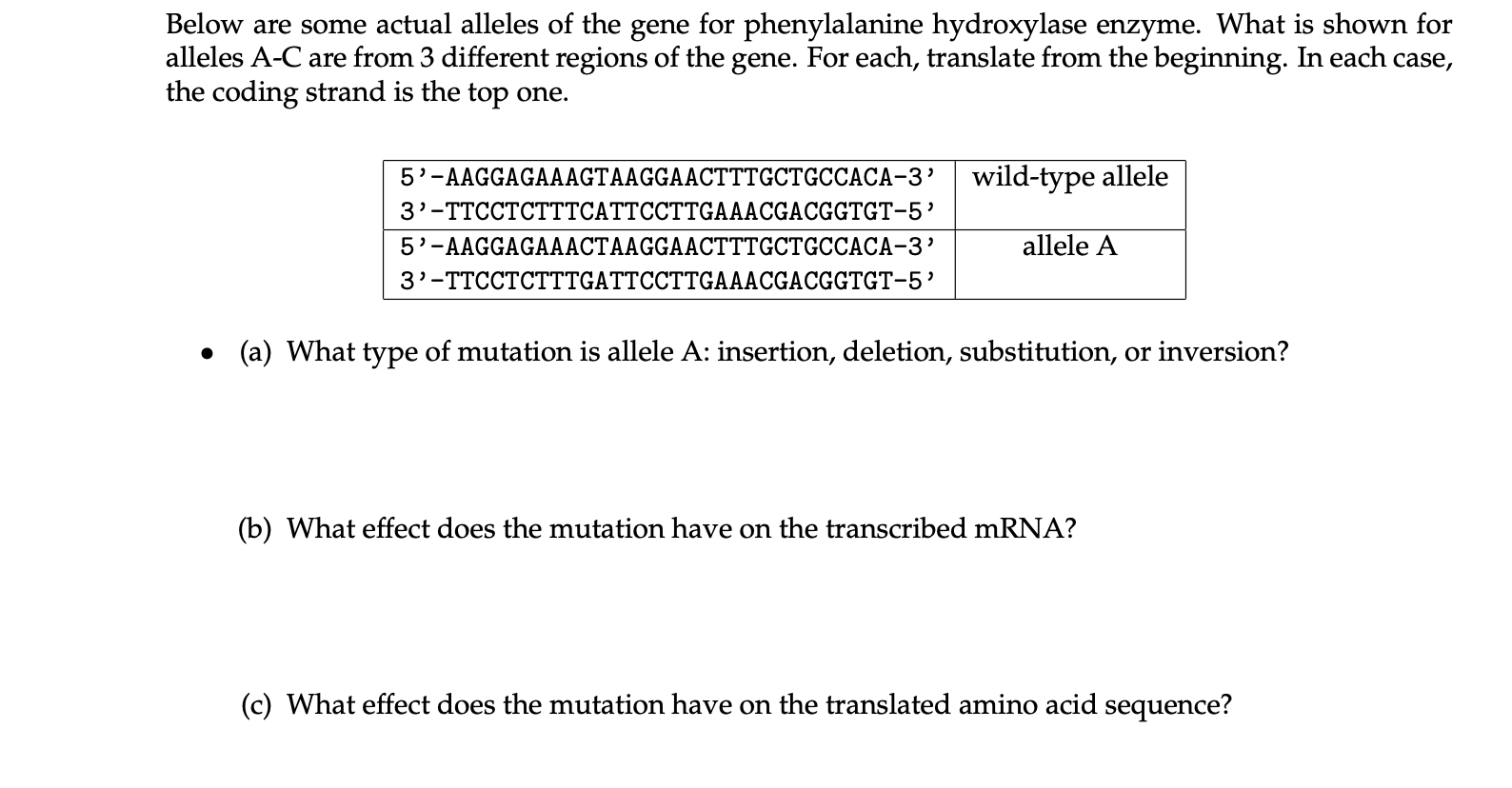 Below are some actual alleles of the gene for phenylalanine hydroxylase enzyme. What is shown for
alleles A-C are from 3 different regions of the gene. For each, translate from the beginning. In each case,
the coding strand is the top one.
5'-AAGGAGAAAGTAAGGAACTTTGCTGCCACA-3’ | wild-type allele
3'-TTCCTCTTTCATTCCTTGAAACGACGGTGT-5’
5'-AAGGAGAAACTAAGGAACTTTGCTGCCACA-3’
allele A
3'-TTCCTCTTTGATTCCTTGAAACGACGGTGT-5’
• (a) What type of mutation is allele A: insertion, deletion, substitution, or inversion?
(b) What effect does the mutation have on the transcribed mRNA?
(c) What effect does the mutation have on the translated amino acid sequence?
