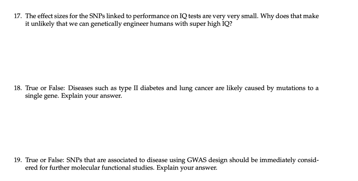 17. The effect sizes for the SNPS linked to performance on IQ tests are very very small. Why does that make
it unlikely that we can genetically engineer humans with super high IQ?
18. True or False: Diseases such as type II diabetes and lung cancer are likely caused by mutations to a
single gene. Explain your answer.
19. True or False: SNPS that are associated to disease using GWAS design should be immediately consid-
ered for further molecular functional studies. Explain your answer.
