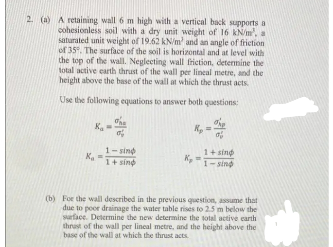 2. (a) A retaining wall 6 m high with a vertical back supports a
cohesionless soil with a dry unit weight of 16 kN/m', a
saturated unit weight of 19.62 kN/m and an angle of friction
of 35°. The surface of the soil is horizontal and at level with
the top of the wall. Neglecting wall friction, determine the
total active earth thrust of the wall per lineal metre, and the
height above the base of the wall at which the thrust acts.
Use the following equations to answer both questions:
Oha
K. =
of
Kp
1- sino
Ka
1+ sing
1+ sing
Kp
1– sinø
(b) For the wall described in the previous question, assume that
due to poor drainage the water table rises to 2.5 m below the
surface. Determine the new determine the total active earth
thrust of the wall per lineal metre, and the height above the
base of the wall at which the thrust acts.
