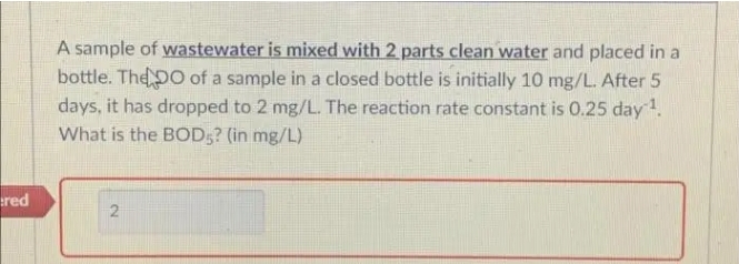 A sample of wastewater is mixed with 2 parts clean water and placed in a
bottle. The pO of a sample in a closed bottle is initially 10 mg/L. After 5
days, it has dropped to 2 mg/L. The reaction rate constant is 0.25 day ¹.
What is the BOD5? (in mg/L)
red
2