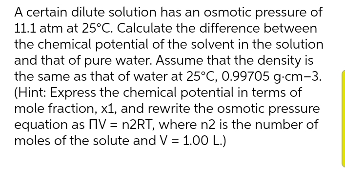 A certain dilute solution has an osmotic pressure of
11.1 atm at 25°C. Calculate the difference between
the chemical potential of the solvent in the solution
and that of pure water. Assume that the density is
the same as that of water at 25°C, 0.99705 g-cm-3.
(Hint: Express the chemical potential in terms of
mole fraction, x1, and rewrite the osmotic pressure
equation as OV = n2RT, where n2 is the number of
moles of the solute and V = 1.00 L.)
