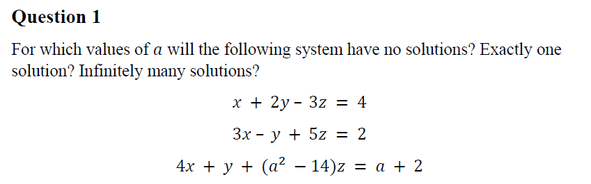 Question 1
For which values of a will the following system have no solutions? Exactly one
solution? Infinitely many solutions?
х+ 2у- 3z 3D 4
Зх - у + 5z 3D 2
4х + у + (а? — 14)z —D а + 2
%3D
