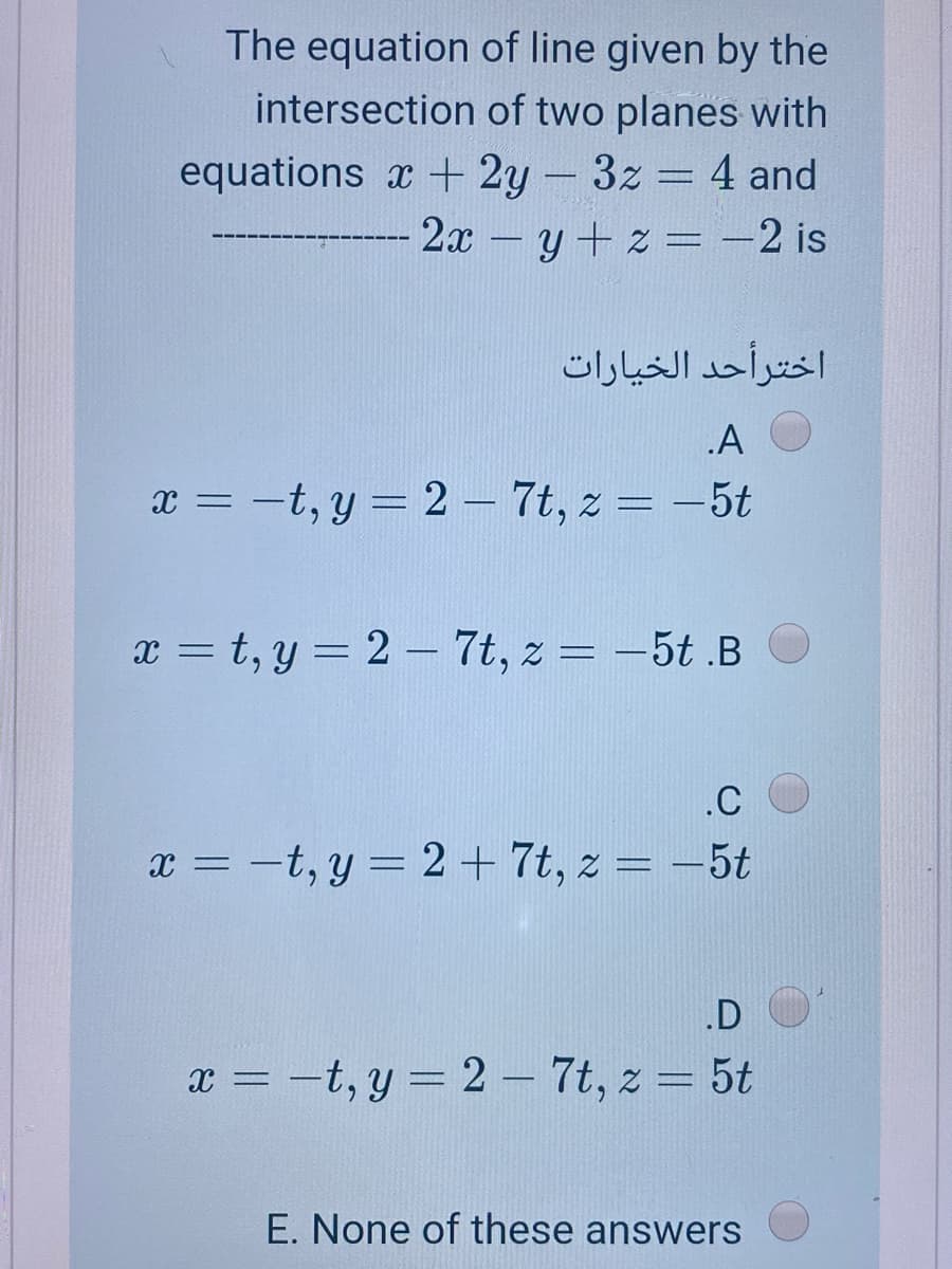 The equation of line given by the
intersection of two planes with
equations x + 2y-3z 4 and
2x - y+ z = -2 is
اخترأحد الخيارات
.A
x = -t, y = 2 – 7t, z = -5t
x = t, y = 2– 7t, z = -5t .B
%3D
.C
x = -t, y = 2 + 7t, z = -5t
.D
x = -t, y = 2 – 7t, z = 5t
E. None of these answers
