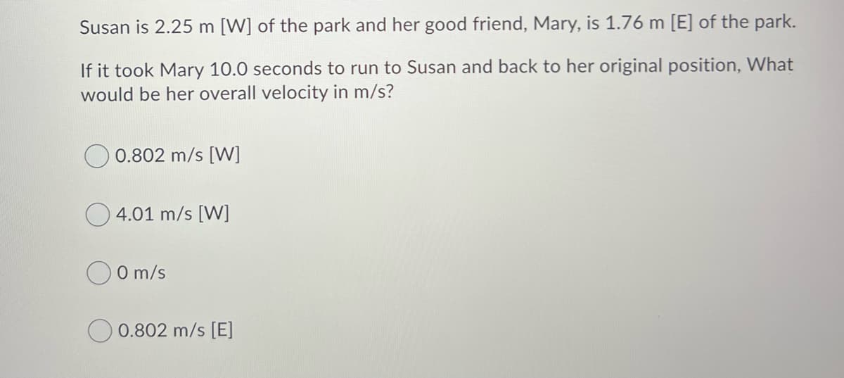 Susan is 2.25 m [W] of the park and her good friend, Mary, is 1.76 m [E] of the park.
If it took Mary 10.0 seconds to run to Susan and back to her original position, What
would be her overall velocity in m/s?
0.802 m/s [W]
4.01 m/s [W]
O m/s
O 0.802 m/s [E]
