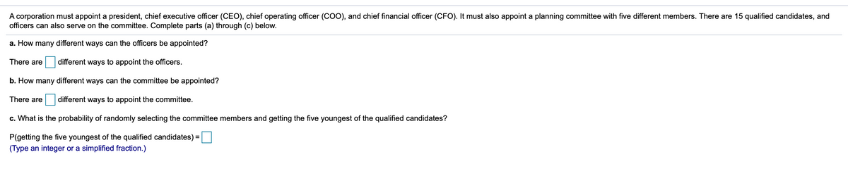 A corporation must appoint a president, chief executive officer (CEO), chief operating officer (COO), and chief financial officer (CFO). It must also appoint a planning committee with five different members. There are 15 qualified candidates, and
officers can also serve on the committee. Complete parts (a) through (c) below.
a. How many different ways can the officers be appointed?
There are
different ways to appoint the officers.
b. How many different ways can the committee be appointed?
There are
different ways to appoint the committee.
c. What is the probability of randomly selecting the committee members and getting the five youngest of the qualified candidates?
P(getting the five youngest of the qualified candidates) =
(Type an integer or a simplified fraction.)
