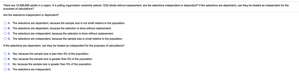 There are 15,958,866 adults in a region. If a polling organization randomly selects 1235 adults without replacement, are the selections independent or dependent? If the selections are dependent, can they be treated as independent for the
purposes of calculations?
Are the selections independent or dependent?
A. The selections are dependent, because the sample size is not small relative to the population.
B. The selections are dependent, because the selection is done without replacement.
C. The selections are independent, because the selection is done without replacement.
D. The selections are independent, because the sample size is small relative to the population.
If the selections are dependent, can they be treated as independent for the purposes of calculations?
A. Yes, because the sample size is less than 5% of the population.
B. Yes, because the sample size is greater than 5% of the population.
C. No, because the sample size is greater than 5% of the population.
O D. The selections are independent.
