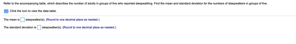 Refer to the accompanying table, which describes the number of adults in groups of five who reported sleepwalking. Find the mean and standard deviation for the numbers of sleepwalkers in groups of five.
Click the icon to view the data table.
The mean is
sleepwalker(s). (Round to one decimal place as needed.)
The standard deviation is
sleepwalker(s). (Round to one decimal place as needed.)
