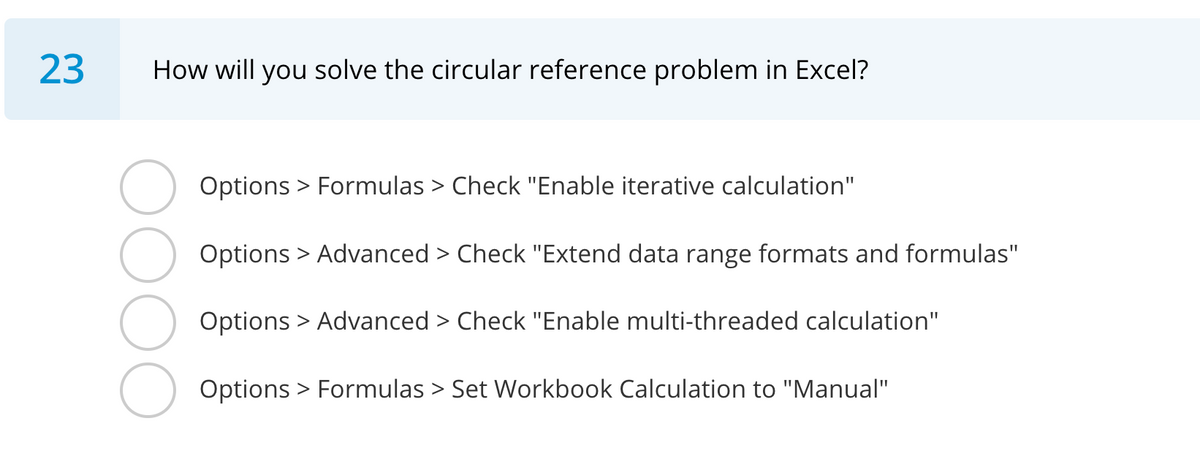 23
How will you solve the circular reference problem in Excel?
Options > Formulas > Check "Enable iterative calculation"
Options > Advanced > Check "Extend data range formats and formulas"
Options > Advanced > Check "Enable multi-threaded calculation"
Options > Formulas > Set Workbook Calculation to "Manual"