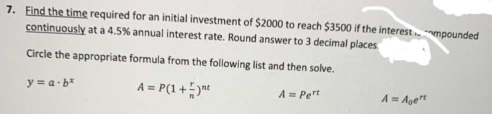 7. Find the time required for an initial investment of $2000 to reach $3500 if the interest ampounded
continuously at a 4.5% annual interest rate. Round answer to 3 decimal places.
Circle the appropriate formula from the following list and then solve.
y = a· b*
A = P(1+nt
A = Pert
A = Aoert
