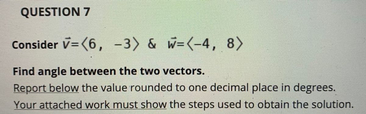 QUESTION 7
Consider V=(6, -3) & W=(-4, 8)
Find angle between the two vectors.
Report below the value rounded to one decimal place in degrees.
Your attached work must show the steps used to obtain the solution.
