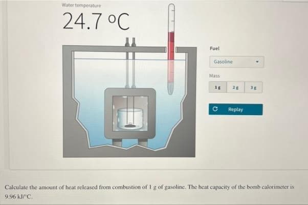 Water temperature
24.7 °C
Fuel
Gasoline
Mass
18
Q
2g 3g
Replay
Calculate the amount of heat released from combustion of I g of gasoline. The heat capacity of the bomb calorimeter is
9.96 kJ/°C.