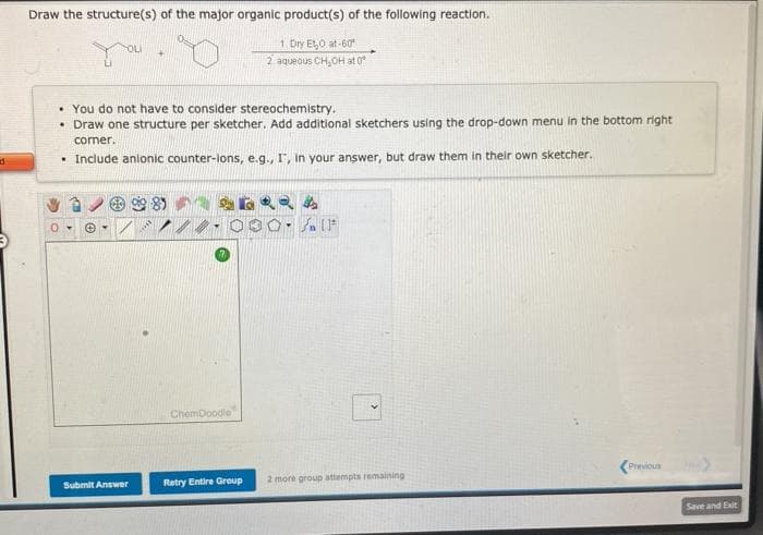 d
Draw the structure(s) of the major organic product(s) of the following reaction.
1. Dry Et,O at-60
2 aqueous CH₂OH at 0°
You do not have to consider stereochemistry.
• Draw one structure per sketcher. Add additional sketchers using the drop-down menu in the bottom right
comer.
. Include anionic counter-lons, e.g., I, in your answer, but draw them in their own sketcher.
Submit Answer
9989
ChemDoodle
6RRA
OF
Retry Entire Group
2 more group attempts remaining
Previous
Save and Exit