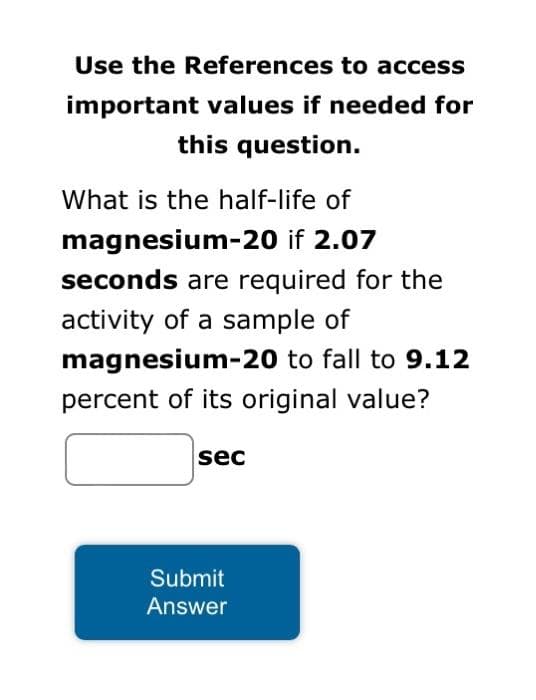Use the References to access
important values if needed for
this question.
What is the half-life of
magnesium-20 if 2.07
seconds are required for the
activity of a sample of
magnesium-20 to fall to 9.12
percent of its original value?
sec
Submit
Answer