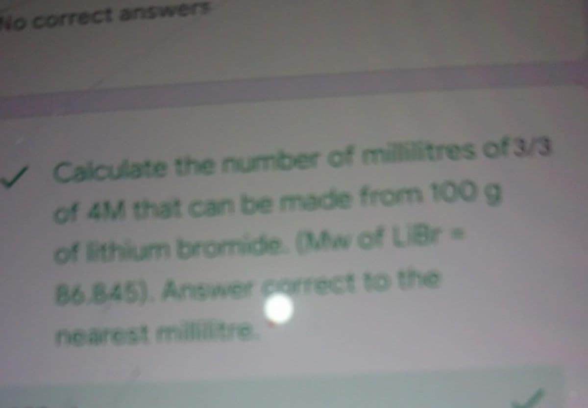 No correct answers
✓Calculate the number of millilitres of 3/3
of 4M that can be made from 100 g
of lithium bromide. (Mw of LiBr-
86.845). Answer correct to the
nearest mililitre.