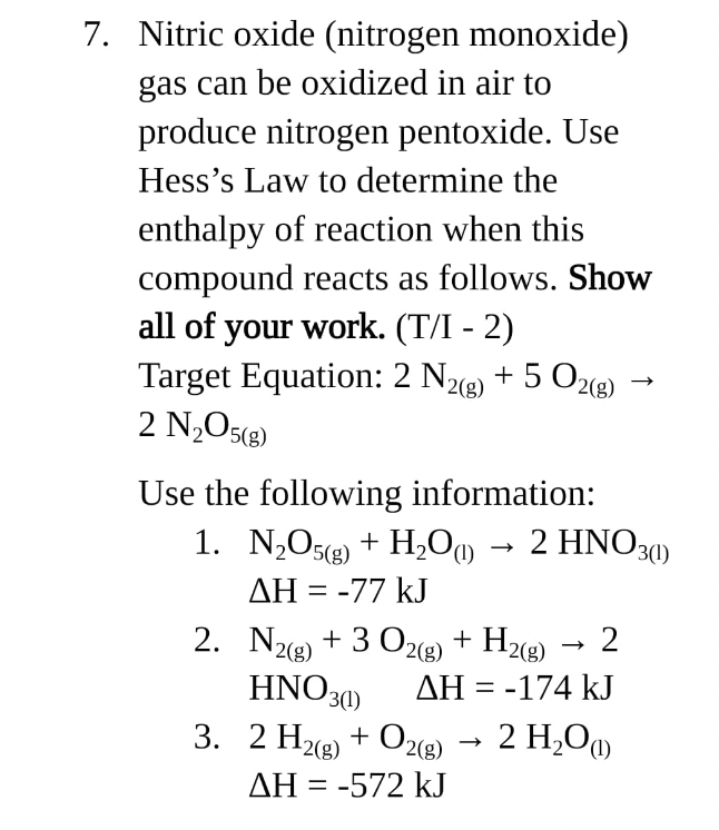 7. Nitric oxide (nitrogen monoxide)
gas can be oxidized in air to
produce nitrogen pentoxide. Use
Hess's Law to determine the
enthalpy of reaction when this
compound reacts as follows. Show
all of your work. (T/I - 2)
Target Equation: 2 N2(g) + 5 O2(g)
2 N₂O5(8)
Use the following information:
1. N₂O5g) + H₂O(1) → 2 HNO3(1)
AH = -77 kJ
2.
3.
N2(g) + 3 O2(g) + H2(g) 2
HNO3(1)
AH = -174 kJ
2 H₂(g) + O2(g) → 2 H₂O(1)
AH = -572 kJ