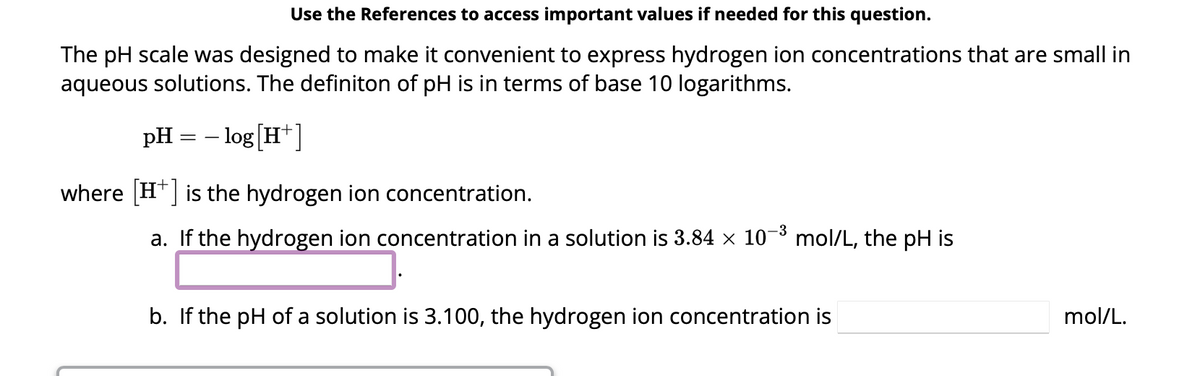 Use the References to access important values if needed for this question.
The pH scale was designed to make it convenient to express hydrogen ion concentrations that are small in
aqueous solutions. The definiton of pH is in terms of base 10 logarithms.
pH = -log[H+]
where [H+] is the hydrogen ion concentration.
a. If the hydrogen ion concentration in a solution is 3.84 × 10−³ mol/L, the pH is
b. If the pH of a solution is 3.100, the hydrogen ion concentration is
mol/L.