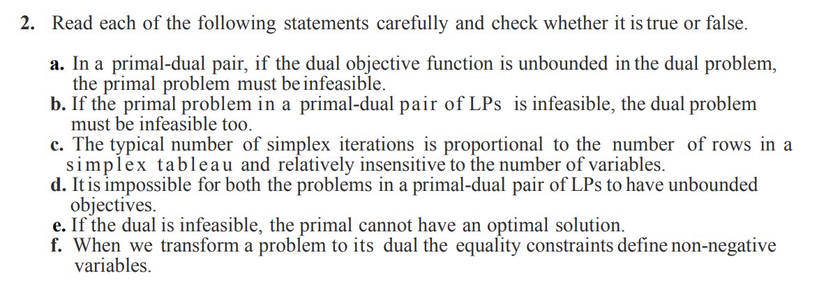 2. Read each of the following statements carefully and check whether it is true or false.
a. In a primal-dual pair, if the dual objective function is unbounded in the dual problem,
the primal problem must beinfeasible.
b. If the primal problem in a primal-dual pair of LPs is infeasible, the dual problem
must be infeasible too.
c. The typical number of simplex iterations is proportional to the number of rows in a
simplex tableau and relatively insensitive to the number of variables.
d. It is impossible for both the problems in a primal-dual pair of LPs to have unbounded
objectives.
e. If the dual is infeasible, the primal cannot have an optimal solution.
f. When we transform a problem to its dual the equality constraints define non-negative
variables.
