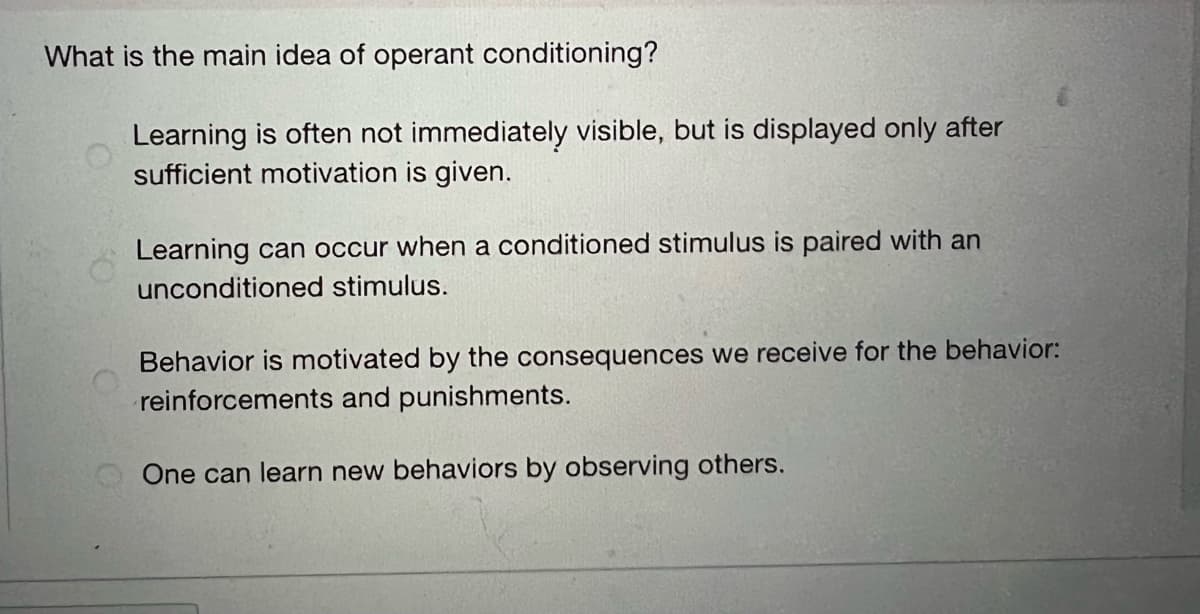 What is the main idea of operant conditioning?
Learning is often not immediately visible, but is displayed only after
sufficient motivation is given.
Learning can occur when a conditioned stimulus is paired with an
unconditioned stimulus.
Behavior is motivated by the consequences we receive for the behavior:
reinforcements and punishments.
One can learn new behaviors by observing others.
