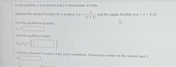In this problem, p is in dollars and x is the number of units.
Suppose the demand function for a product is p
and the supply function is p = 1 + 0.2x.
!3!
(x+ 1)
Find the equilibrium quantity.
Find the equilibrium point.
(X. Pa) =(
Find the consumer's surplus under pure competition. (Round your answer to the nearest cent.)
