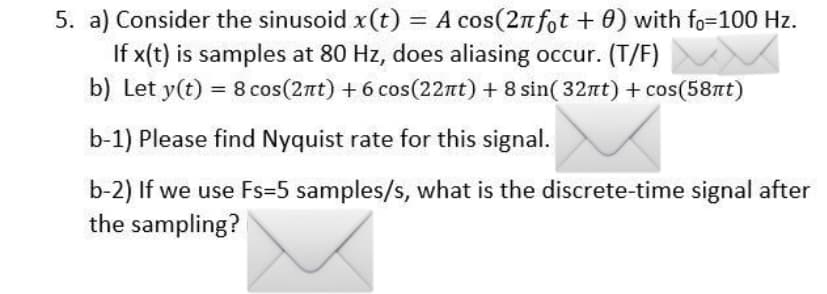 5. a) Consider the sinusoid x(t) = A cos(2n fot + 0) with fo=100 Hz.
If x(t) is samples at 80 Hz, does aliasing occur. (T/F)
b) Let y(t) = 8 cos(2nt) + 6 cos(22nt) + 8 sin( 32nt) + cos(58nt)
%3D
b-1) Please find Nyquist rate for this signal.
b-2) If we use Fs=5 samples/s, what is the discrete-time signal after
the sampling?

