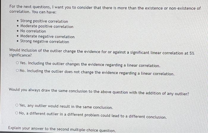 For the next questions, I want you to consider that there is more than the existence or non-existence of
correlation. You can have:
Strong positive correlation
• Moderate positive correlation
• No correlation
• Moderate negative correlation
• Strong negative correlation
Would inclusion of the outlier change the evidence for or against a significant linear correlation at 5%
significance?
O Yes. Including the outlier changes the evidence regarding a linear correlation.
O No. Including the outlier does not change the evidence regarding a linear correlation.
Would you always draw the same conclusion to the above question with the addition of any outlier?
O Yes, any outlier would result in the same conclusion.
O No, a different outlier in a different problem could lead to a different conclusion.
Explain your answer to the second multiple-choice question.
