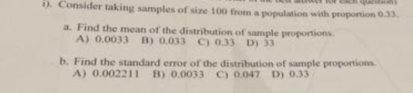 i). Consider taking samples of size 100 from a population with proportion 0.33.
a. Find the mean of the distribution of sample proportions.
A) 0.0033 B) 0.033 C) 0.33 D) 33
b. Find the standard error of the distribution of sample proportions.
A) 0.002211
B) 0.0033 C) 0.047 D) 0.33
