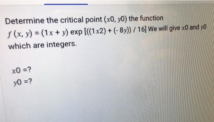Determine the critical point (x0, y0) the function
f (x, y) = (1x + y) exp [((1x2) + (-8y))/16] We will give x0 and y0
which are integers.
x0 =?
y0 =?
