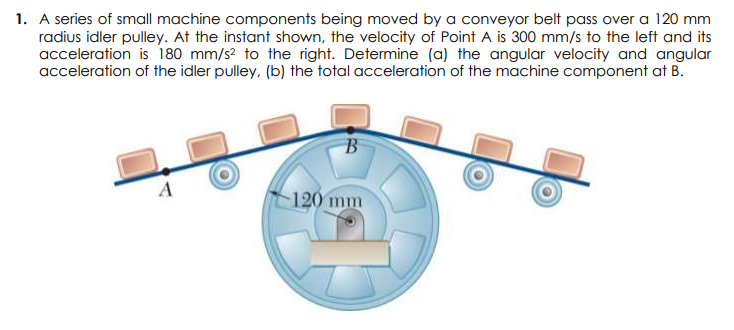 1. A series of small machine components being moved by a conveyor belt pass over a 120 mm
radius idler pulley. At the instant shown, the velocity of Point A is 300 mm/s to the left and its
acceleration is 180 mm/s? to the right. Determine (a) the angular velocity and angular
acceleration of the idler pulley, (b) the total acceleration of the machine component at B.
A
120 mm
