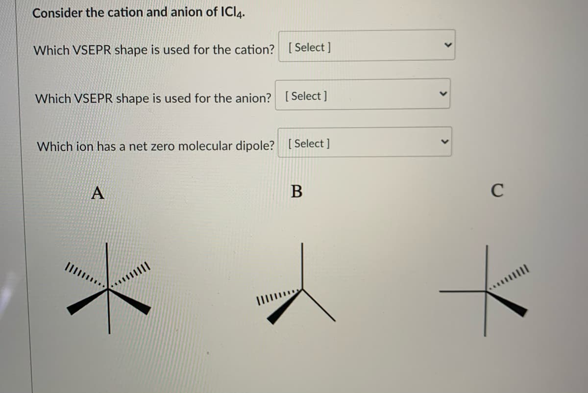 Consider the cation and anion of ICI4.
Which VSEPR shape is used for the cation? [ Select ]
Which VSEPR shape is used for the anion? [ Select]
Which ion has a net zero molecular dipole? [ Select ]
A
В
C
