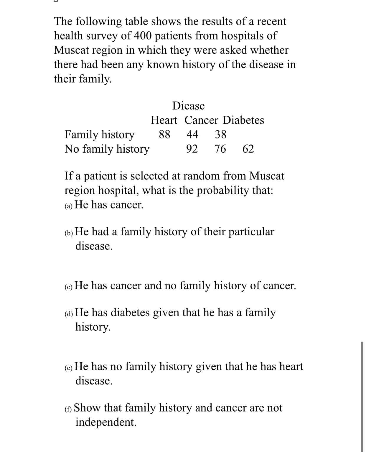 The following table shows the results of a recent
health survey of 400 patients from hospitals of
Muscat region in which they were asked whether
there had been any known history of the disease in
their family.
Diease
Heart Cancer Diabetes
Family history
No family history
88
44
38
92
76
62
If a patient is selected at random from Muscat
region hospital, what is the probability that:
(a) He has cancer.
He had a family history of their particular
(b)
disease.
(c)
He has cancer and no family history of cancer.
