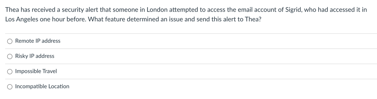 Thea has received a security alert that someone in London attempted to access the email account of Sigrid, who had accessed it in
Los Angeles one hour before. What feature determined an issue and send this alert to Thea?
Remote IP address
Risky IP address
Impossible Travel
Incompatible Location
