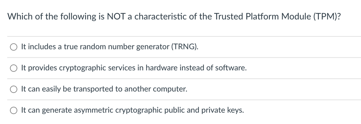 Which of the following is NOT a characteristic of the Trusted Platform Module (TPM)?
It includes a true random number generator (TRNG).
O It provides cryptographic services in hardware instead of software.
It can easily be transported to another computer.
It can generate asymmetric cryptographic public and private keys.
