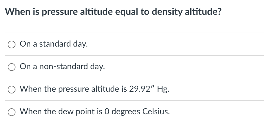 When is pressure altitude equal to density altitude?
On a standard day.
O On a non-standard day.
When the pressure altitude is 29.92" Hg.
When the dew point is 0 degrees Celsius.
