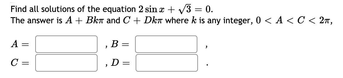 Find all solutions of the equation 2 sin x + V3 = 0.
The answer is A + Bkt and C + Dka where k is any integer, 0 < A < C < 2n,
A
B:
C =
D =
||
||
