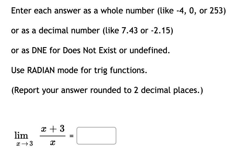 Enter each answer as a whole number (like -4, 0, or 253)
or as a decimal number (like 7.43 or -2.15)
or as DNE for Does Not Exist or undefined.
Use RADIAN mode for trig functions.
(Report your answer rounded to 2 decimal places.)
x + 3
lim
x →3
II
