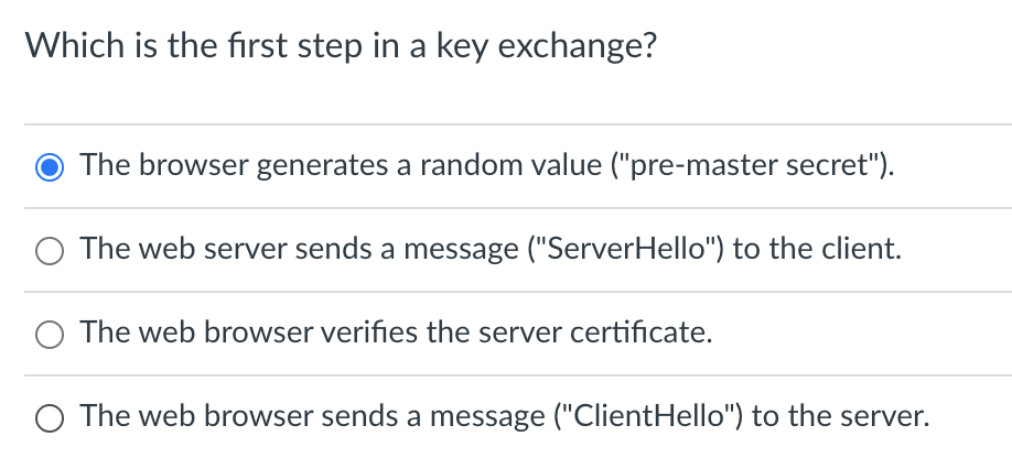 Which is the first step in a key exchange?
The browser generates a random value ("pre-master secret").
O The web server sends a message ("ServerHello") to the client.
O The web browser verifies the server certificate.
O The web browser sends a message ("ClientHello") to the server.
