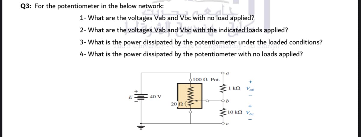 Q3: For the potentiometer in the below network:
1- What are the voltages Vab and Vbc with no load applied?
2- What are the voltages Vab and Vbc with the indicated loads applied?
3- What is the power dissipated by the potentiometer under the loaded conditions?
4- What is the power dissipated by the potentiometer with no loads applied?
a
Ο100 Ω Ρot.
1 kN
Vab
E
40 V
20 N{:
+
10 k2 Vpc
www
