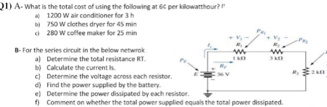 Q1) A- What is the total cost of using the following at 6C per kilowatthour?
a) 1200 W air conditioner for 3h
b) 750 W clothes dryer for 45 min
c) 280 W coffee maker for 25 min
PR
+ V2
PR2
B- For the series circuit in the below netwrok
3 k
a) Determine the total resistance RT.
b) Calculate the current Is.
c) Determine the voltage across each resistor.
d) Find the power supplied by the battery.
e) Determine the power dissipated by each resistor.
f) Comment on whether the total power supplied equals the total power dissipated.
RT
R 2 kn
36 V
