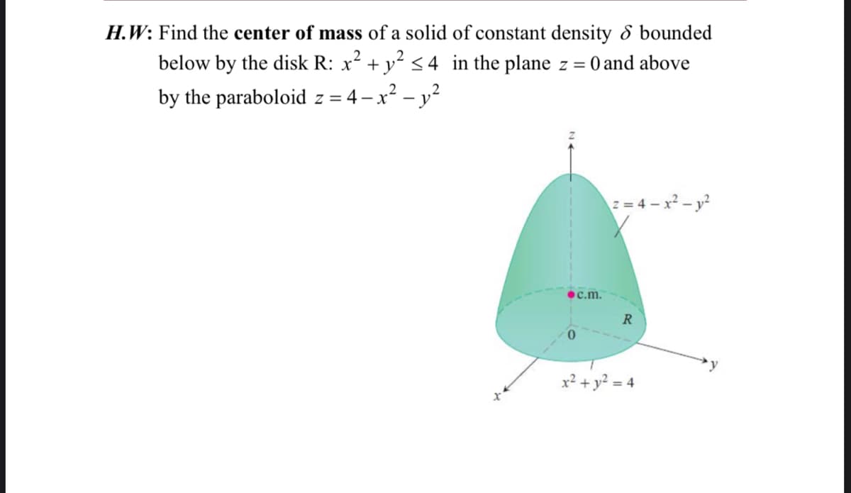 H.W: Find the center of mass of a solid of constant density & bounded
below by the disk R: x² + y² ≤ 4 in the plane z = = 0 and above
2
by the paraboloid z = 4-x² - y²
2=4-x² - y²
c.m.
R
+ y² = 4