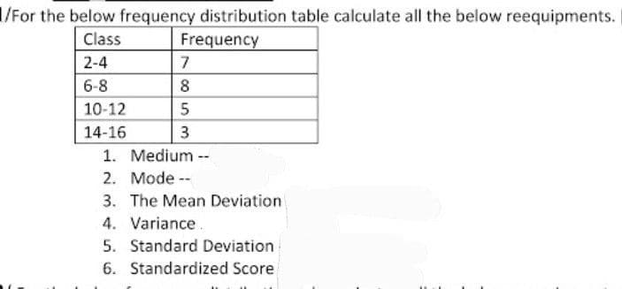 1/For the below frequency distribution table calculate all the below reequipments.
Class
Frequency
2-4
6-8
10-12
14-16
7
8
5
3
1. Medium --
2. Mode --
3. The Mean Deviation
4. Variance
5. Standard Deviation
6. Standardized Score